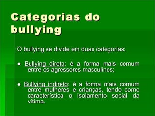 Categorias do bullying O bullying se divide em duas categorias: ●  Bullying direto : é a forma mais comum entre os agressores masculinos; ●  Bullying indireto : é a forma mais comum entre mulheres e crianças, tendo como característica o isolamento social da vítima. 