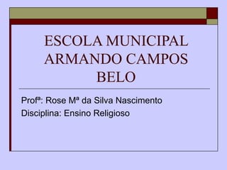ESCOLA MUNICIPAL ARMANDO CAMPOS BELO Profª: Rose Mª da Silva Nascimento Disciplina: Ensino Religioso 