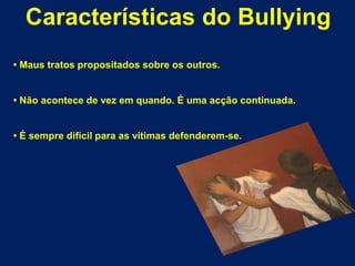 Características do Bullying• Maus tratos propositados sobre os outros.• Não acontece de vez em quando. É uma acção continuada.• É sempre difícil para as vítimas defenderem-se.