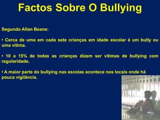 Factos Sobre O BullyingSegundo AllanBeane:• Cerca de uma em cada sete crianças em idade escolar é um bully ou uma vítima.• 10 a 15% de todas as crianças dizem ser vítimas de bullying com  regularidade.• A maior parte do bullying nas escolas acontece nos locais onde hápouca vigilância.