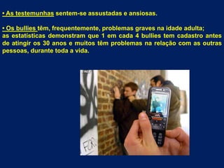 • As testemunhassentem-se assustadas e ansiosas.• Os bulliestêm, frequentemente, problemas graves na idade adulta;as estatísticas demonstram que 1 em cada 4 bullies tem cadastro antes de atingir os 30 anos e muitos têm problemas na relação com as outras pessoas, durante toda a vida.