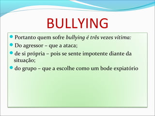 BULLYING
Portanto quem sofre bullying é três vezes vítima:
Do agressor – que a ataca;
de si própria – pois se sente impotente diante da
situação;
do grupo – que a escolhe como um bode expiatório
 