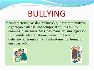 BULLYING
As características das “vítimas”, que viraram motivo d
e gozação e ofensa, são sempre atributos muito  
comuns  e  naturais. Mas  nas mãos  de  um  agressor  
tudo muda: ele transforma  uma  limitação  em  
deficiência,  transforma  o  infinitamente  humano  
em aberração.  
 