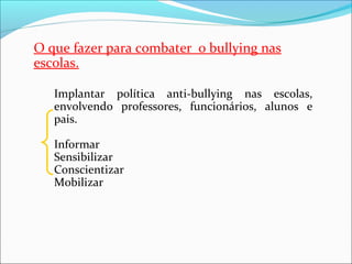 O que fazer para combater  o bullying nas 
escolas.
Implantar  política  anti-bullying  nas  escolas, 
envolvendo  professores,  funcionários,  alunos  e 
pais.
Informar
Sensibilizar
Conscientizar
Mobilizar
 