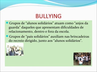 BULLYING
Grupos de “alunos solidários” atuam como “anjos da 
guarda” daqueles que apresentam dificuldades de 
relacionamento, dentro e fora da escola.
Grupos de “pais solidários” auxiliam nas brincadeiras 
do recreio dirigido, junto aos “alunos solidários”.
 