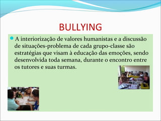 BULLYING
A interiorização de valores humanistas e a discussão 
de situações-problema de cada grupo-classe são 
estratégias que visam à educação das emoções, sendo 
desenvolvida toda semana, durante o encontro entre 
os tutores e suas turmas.
 
