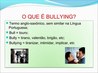 O QUE É BULLYING?
Termo anglo saxônico, sem similar na Língua‐
Portuguesa;
Bull = touro;
Bully = tirano, valentão, brigão, etc;
Bullying = tiranizar, intimidar, implicar, etc
 