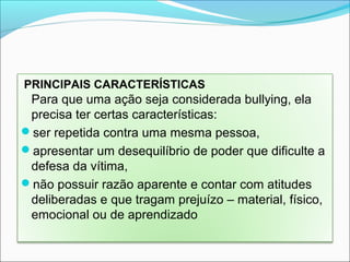 PRINCIPAIS CARACTERÍSTICAS
Para que uma ação seja considerada bullying, ela
precisa ter certas características:
ser repetida contra uma mesma pessoa,
apresentar um desequilíbrio de poder que dificulte a
defesa da vítima,
não possuir razão aparente e contar com atitudes
deliberadas e que tragam prejuízo – material, físico,
emocional ou de aprendizado
 