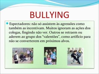 BULLYING
Espectadores: não só assistem às agressões como
também as incentivam. Muitos ignoram as ações dos
colegas, fingindo não ver. Outros se retraem ou
aderem ao grupo dos “valentões”, como artifício para
não se converterem em próximos alvos.
 