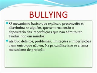 BULLYING
O mecanismo básico que explica o preconceito é:
discrimina‐se alguém, que se torna então o
depositário das imperfeições que não admito ter.
Traduzindo em miúdos:
atribuo defeitos, problemas, limitações e imperfeições
a um outro que não eu. Na psicanálise isso se chama
mecanismo de projeção.
 