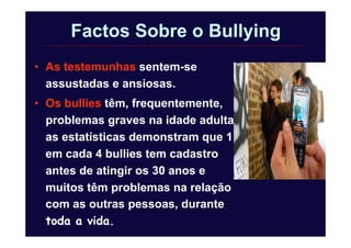Factos Sobre o Bullying
• As testemunhas sentem-se
assustadas e ansiosas.
• Os bullies têm, frequentemente,
problemas graves na idade adulta;
as estatísticas demonstram que 1
em cada 4 bullies tem cadastro
antes de atingir os 30 anos e
muitos têm problemas na relação
com as outras pessoas, durante
toda a vida.
 