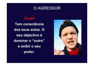 Cruel
Tem consciência
dos seus actos. O
seu objectivo é
dominar o “outro”
e exibir o seu
poder.
O AGRESSOR
 