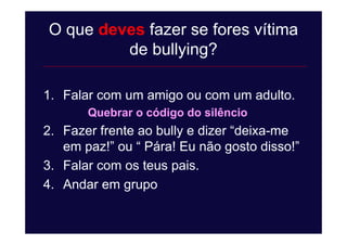 O que deves fazer se fores vítima
de bullying?
1. Falar com um amigo ou com um adulto.
Quebrar o código do silêncio
2. Fazer frente ao bully e dizer “deixa-me
em paz!” ou “ Pára! Eu não gosto disso!”
3. Falar com os teus pais.
4. Andar em grupo
 