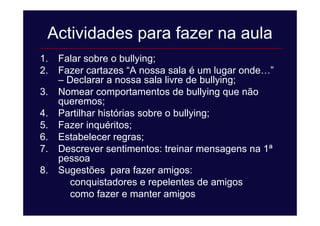 Actividades para fazer na aula
1. Falar sobre o bullying;
2. Fazer cartazes “A nossa sala é um lugar onde…”
– Declarar a nossa sala livre de bullying;
3. Nomear comportamentos de bullying que não
queremos;
4. Partilhar histórias sobre o bullying;
5. Fazer inquéritos;
6. Estabelecer regras;
7. Descrever sentimentos: treinar mensagens na 1ª
pessoa
8. Sugestões para fazer amigos:
conquistadores e repelentes de amigos
como fazer e manter amigos
 