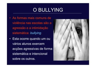 O BULLYING
• As formas mais comuns de
violência nas escolas são a
agressão e a intimidação
sistemática: bullying.
• Esta ocorre quando um ou
vários alunos exercem
acções agressivas de forma
sistemática e intencional
sobre os outros.
 
