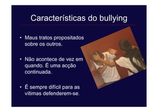Características do bullying
• Maus tratos propositados
sobre os outros.
• Não acontece de vez em
quando. É uma acção
continuada.
• É sempre difícil para as
vítimas defenderem-se.
 