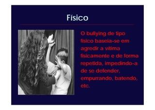 Físico
O bullying de tipo
físico baseia-se em
agredir a vítima
fisicamente e de forma
repetida, impedindo-a
de se defender,
empurrando, batendo,
etc.
 