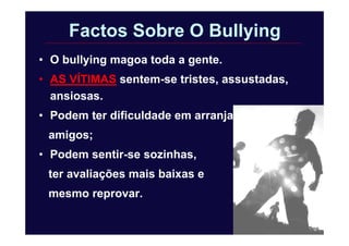 Factos Sobre O Bullying
• O bullying magoa toda a gente.
• AS VÍTIMAS sentem-se tristes, assustadas,
ansiosas.
• Podem ter dificuldade em arranjar
amigos;
• Podem sentir-se sozinhas,
ter avaliações mais baixas e
mesmo reprovar.
 