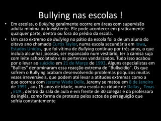 Bullying nas escolas !
• Em escolas, o Bullying geralmente ocorre em áreas com supervisão
adulta mínima ou inexistente. Ele pode acontecer em praticamente
qualquer parte, dentro ou fora do prédio da escola.
• Um caso extremo de Bullying no pátio da escola foi o de um aluno do
oitavo ano chamado Curtis Taylor, numa escola secundária em Iowa,
Estados Unidos, que foi vítima de Bullying contínuo por três anos, o que
incluía alcunhas jocosas, ser espancado num vestiário, ter a camisa suja
com leite achocolatado e os pertences vandalizados. Tudo isso acabou
por o levar ao suicídio em 21 de Março de 1993. Alguns especialistas em
“Bullies" denominaram essa reacção extrema de “Bullycídio". Os que
sofrem o Bullying acabam desenvolvendo problemas psíquicos muitas
vezes irreversíveis, que podem até levar a atitudes extremas como a
que ocorreu com Jeremy Wade Delle. Jeremy se matou em 8 de Janeiro
de 1991 , aos 15 anos de idade, numa escola na cidade de Dallas , Texas
, EUA , dentro da sala de aula e em frente de 30 colegas e da professora
de inglês, como forma de protesto pelos actos de perseguição que
sofria constantemente
 