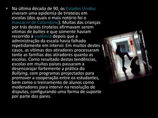 • Na última década de 90, os Estados Unidos
viveram uma epidemia de tiroteios em
escolas (dos quais o mais notório foi o
massacre de Columbine). Muitas das crianças
por trás destes tiroteios afirmavam serem
vítimas de bullies e que somente haviam
recorrido à violência depois que a
administração da escola havia falhado
repetidamente em intervir. Em muitos destes
casos, as vítimas dos atiradores processaram
tanto as famílias dos atiradores quanto as
escolas. Como resultado destas tendências,
escolas em muitos países passaram a
desencorajar fortemente a prática do
Bullying, com programas projectados para
promover a cooperação entre os estudantes,
bem como o treinamento de alunos como
moderadores para intervir na resolução de
disputas, configurando uma forma de suporte
por parte dos pares.
 