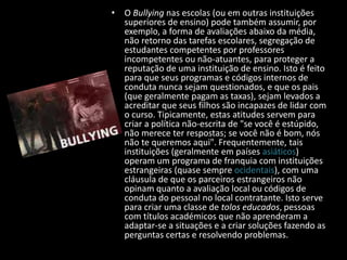 • O Bullying nas escolas (ou em outras instituições
superiores de ensino) pode também assumir, por
exemplo, a forma de avaliações abaixo da média,
não retorno das tarefas escolares, segregação de
estudantes competentes por professores
incompetentes ou não-atuantes, para proteger a
reputação de uma instituição de ensino. Isto é feito
para que seus programas e códigos internos de
conduta nunca sejam questionados, e que os pais
(que geralmente pagam as taxas), sejam levados a
acreditar que seus filhos são incapazes de lidar com
o curso. Tipicamente, estas atitudes servem para
criar a política não-escrita de "se você é estúpido,
não merece ter respostas; se você não é bom, nós
não te queremos aqui". Frequentemente, tais
instituições (geralmente em países asiáticos)
operam um programa de franquia com instituições
estrangeiras (quase sempre ocidentais), com uma
cláusula de que os parceiros estrangeiros não
opinam quanto a avaliação local ou códigos de
conduta do pessoal no local contratante. Isto serve
para criar uma classe de tolos educados, pessoas
com títulos académicos que não aprenderam a
adaptar-se a situações e a criar soluções fazendo as
perguntas certas e resolvendo problemas.
 