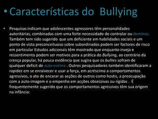 •Características do Bullying
• Pesquisas indicam que adolescentes agressores têm personalidades
autoritárias, combinadas com uma forte necessidade de controlar ou dominar.
Também tem sido sugerido que um deficiente em habilidades sociais e um
ponto de vista preconceituoso sobre subordinados podem ser factores de risco
em particular Estudos adicionais têm mostrado que enquanto inveja e
ressentimento podem ser motivos para a prática do Bullying, ao contrário da
crença popular, há pouca evidência que sugira que os bullies sofram de
qualquer deficit de auto-estima . Outros pesquisadores também identificaram a
rapidez em se enraivecer e usar a força, em acréscimo a comportamentos
agressivos, o ato de encarar as acções de outros como hostis, a preocupação
com a auto-imagem e o empenho em acções obsessivas ou rígidas . É
frequentemente sugerido que os comportamentos agressivos têm sua origem
na infância:
 
