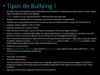 • Tipos de Bullying !
• Os bullies usam principalmente uma combinação de intimidação e humilhação para atormentar os outros. Abaixo,
alguns exemplos das técnicas de Bullying:
• Insultar a vítima; acusar sistematicamente a vítima de não servir para nada.
• Ataques físicos repetidos contra uma pessoa, seja contra o corpo dela ou propriedade.
• Interferir com a propriedade pessoal de uma pessoa, livros ou material escolar, roupas, etc, danificando-os
• Espalhar rumores negativos sobre a vítima.
• Depreciar a vítima sem qualquer motivo.
• Fazer com que a vítima faça o que ela não quer, ameaçando a vítima para seguir as ordens.
• Colocar a vítima em situação problemática com alguém (geralmente, uma autoridade), ou conseguir uma ação
disciplinar contra a vítima, por algo que ela não cometeu ou que foi exagerado pelo bully.
• Fazer comentários depreciativos sobre a família de uma pessoa (particularmente a mãe), sobre o local de moradia
de alguém, aparência pessoal, orientação sexual, religião, etnia, nível de renda, nacionalidade ou qualquer outra
inferioridade depreendida da qual o bully tenha tomado ciência.
• Isolamento social da vítima.
• Usar as tecnologias de informação para praticar o cyberbullying (criar páginas falsas sobre a vítima em sites de
relacionamento, de publicação de fotos etc).
• Chantagem.
• Expressões ameaçadoras.
• Grafitarem depreciativa.
• Usar de sarcasmo evidente para se passar por amigo (para alguém de fora) enquanto assegura o controle e a
posição em relação à vítima (isto ocorre com frequência logo após o bully avaliar que a pessoa é uma "vítima
perfeita").
• Fazer que a vitima passe vergonha na frente de varias pessoas
 