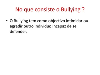 No que consiste o Bullying ?
• O Bullying tem como objectivo intimidar ou
agredir outro individuo incapaz de se
defender.
 