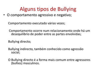 Alguns tipos de Bullying
• O comportamento agressivo e negativo;
Comportamento executado várias vezes;
Comportamento ocorre num relacionamento onde há um
desequilíbrio de poder entre as partes envolvidas;
Bullying directo;
Bullying indirecto, também conhecido como agressão
social;
O Bullying directo é a forma mais comum entre agressores
(bullies) masculinos.
 