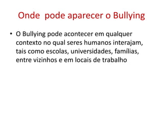 Onde pode aparecer o Bullying
• O Bullying pode acontecer em qualquer
contexto no qual seres humanos interajam,
tais como escolas, universidades, famílias,
entre vizinhos e em locais de trabalho
 