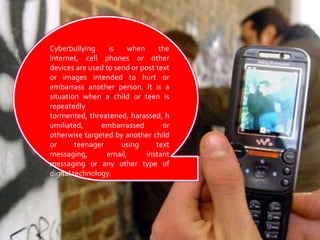 Cyberbullying is when the Internet, cell phones or other devices are used to send or post text or images intended to hurt or embarrass another person. It is a situation when a child or teen is repeatedly tormented, threatened, harassed, humiliated, embarrassed or otherwise targeted by another child or teenager using text messaging, email, instant messaging or any other type of digital technology. 