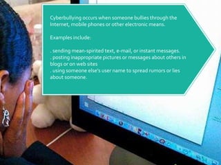 Cyberbullying occurs when someone bullies through the Internet, mobile phones or other electronic means.Examples include:. sending mean-spirited text, e-mail, or instant messages.. posting inappropriate pictures or messages about others in blogs or on web sites. using someone else's user name to spread rumors or lies about someone.