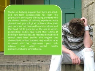 Studies of bullying suggest that there are short- and long-term consequences for both the perpetrators and victims of bullying. Students who are chronic victims of bullying experience more physical and psychological problems than their peers who are not harassed by other children and they tend not to grow out of the role of victim. Longitudinal studies have found that victims of bullying in early grades also reported being bullied several years later. Studies also suggest that chronically victimized students may as adults be at increased risk for depression, poor self-esteem, and other mental health problems, including schizophrenia.