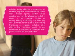 Bullying among children is understood as repeated, negative acts committed by one or more children against another. These negative acts may be physical or verbal in nature - for example, hitting or kicking, teasing or taunting - or they may involve indirect actions such as manipulating friendships or purposely excluding other children from activities. Implicit in this definition is an imbalance in real or perceived power between the bully and victim.