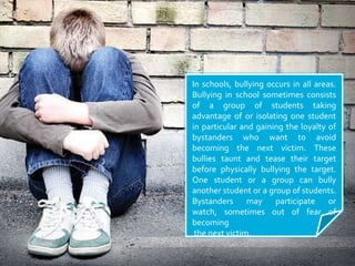 In schools, bullying occurs in all areas. Bullying in school sometimes consists of a group of students taking advantage of or isolating one student in particular and gaining the loyalty of bystanders who want to avoid becoming the next victim. These bullies taunt and tease their target before physically bullying the target. One student or a group can bully another student or a group of students. Bystanders may participate or watch, sometimes out of fear of becoming the next victim.