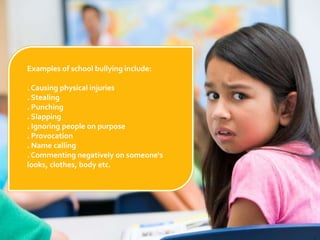 Examples of school bullying include:. Causing physical injuries. Stealing. Punching. Slapping. Ignoring people on purpose. Provocation. Name calling. Commenting negatively on someone‘s                                looks, clothes, body etc.