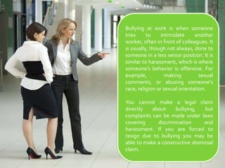 Bullying at work is when someone tries to intimidate another worker, often in front of colleagues. It is usually, though not always, done to someone in a less senior position. It is similar to harassment, which is where someone's behavior is offensive. For example, making sexual comments, or abusing someone's race, religion or sexual orientation.You cannot make a legal claim directly about bullying, but complaints can be made under laws covering discrimination and harassment. If you are forced to resign due to bullying you may be able to make a constructive dismissal claim.