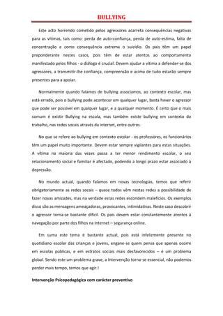 BULLYING

   Este acto horrendo cometido pelos agressores acarreta consequências negativas
para as vítimas, tais como: perda de auto-confiança, perda de auto-estima, falta de
concentração e como consequência extrema o suicídio. Os pais têm um papel
preponderante nestes casos, pois têm de estar atentos ao comportamento
manifestado pelos filhos - o diálogo é crucial. Devem ajudar a vítima a defender-se dos
agressores, a transmitir-lhe confiança, compreensão e acima de tudo estarão sempre
presentes para a apoiar.

   Normalmente quando falamos de bullying associamos, ao contexto escolar, mas
está errado, pois o bullying pode acontecer em qualquer lugar, basta haver o agressor
que pode ser possível em qualquer lugar, e a qualquer momento. É certo que o mais
comum é existir Bullying na escola, mas também existe bullying em contexto do
trabalho, nas redes socais através da internet, entre outros.

   No que se refere ao bullying em contexto escolar - os professores, os funcionários
têm um papel muito importante. Devem estar sempre vigilantes para estas situações.
A vítima na maioria das vezes passa a ter menor rendimento escolar, o seu
relacionamento social e familiar é afectado, podendo a longo prazo estar associado à
depressão.

   No mundo actual, quando falamos em novas tecnologias, temos que referir
obrigatoriamente as redes socais – quase todos vêm nestas redes a possibilidade de
fazer novas amizades, mas na verdade estas redes escondem malefícios. Os exemplos
disso são as mensagens ameaçadoras, provocantes, intimidativas. Neste caso descobrir
o agressor torna-se bastante difícil. Os pais devem estar constantemente atentos à
navegação por parte dos filhos na Internet – segurança online.

   Em suma este tema é bastante actual, pois está infelizmente presente no
quotidiano escolar das crianças e jovens, engane-se quem pensa que apenas ocorre
em escolas públicas, e em estratos sociais mais desfavorecidos – é um problema
global. Sendo este um problema grave, a Intervenção torna-se essencial, não podemos
perder mais tempo, temos que agir.!

Intervenção Psicopedagógica com carácter preventivo
 