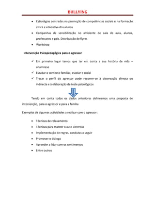 BULLYING

           Estratégias centradas na promoção de competências sociais e na formação
           cívica e educativa dos alunos
           Campanhas de sensibilização no ambiente de sala de aula, alunos,
           professores e pais. Distribuição de flyres
           Workshop

 Intervenção Psicopedagógica para o agressor

        Em primeiro lugar temos que ter em conta a sua história de vida –
           anamnese
        Estudar o contexto familiar, escolar e social
        Traçar o perfil do agressor pode recorrer-se à observação directa ou
           indirecta e à elaboração de teste psicológicos



       Tendo em conta todos os dados anteriores delineamos uma proposta de
intervenção, para o agressor e para a família

Exemplos de algumas actividades a realizar com o agressor:

           Técnicas de relaxamento
           Técnicas para manter o auto-controlo
           Implementação de regras, condutas a seguir
           Promover o diálogo
           Aprender a lidar com os sentimentos
           Entre outros
 