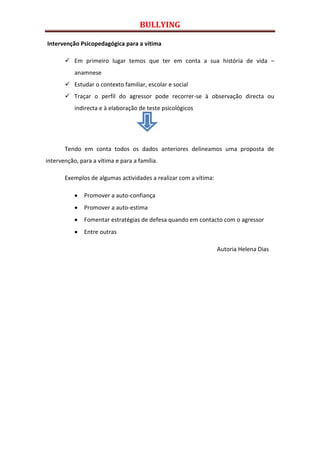 BULLYING

Intervenção Psicopedagógica para a vítima

        Em primeiro lugar temos que ter em conta a sua história de vida –
           anamnese
        Estudar o contexto familiar, escolar e social
        Traçar o perfil do agressor pode recorrer-se à observação directa ou
           indirecta e à elaboração de teste psicológicos




       Tendo em conta todos os dados anteriores delineamos uma proposta de
intervenção, para a vítima e para a família.

       Exemplos de algumas actividades a realizar com a vítima:

               Promover a auto-confiança
               Promover a auto-estima
               Fomentar estratégias de defesa quando em contacto com o agressor
               Entre outras

                                                                  Autoria Helena Dias
 