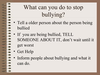 What can you do to stop bullying? Tell a older person about the person being bullied If  you are being bullied, TELL SOMEONE ABOUT IT, don’t wait until it get worst  Get Help Inform people about bullying and what it can do. 