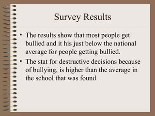 Survey Results The results show that most people get bullied and it his just below the national average for people getting bullied. The stat for destructive decisions because of bullying, is higher than the average in the school that was found. 