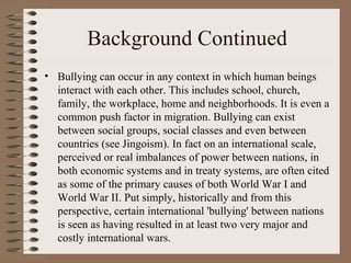 Background Continued Bullying can occur in any context in which human beings interact with each other. This includes school, church, family, the workplace, home and neighborhoods. It is even a common push factor in migration. Bullying can exist between social groups, social classes and even between countries (see Jingoism). In fact on an international scale, perceived or real imbalances of power between nations, in both economic systems and in treaty systems, are often cited as some of the primary causes of both World War I and World War II. Put simply, historically and from this perspective, certain international 'bullying' between nations is seen as having resulted in at least two very major and costly international wars. 