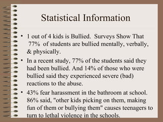 Statistical Information  1 out of 4 kids is Bullied.  Surveys Show That  77%  of students are bullied mentally, verbally, & physically.   In a recent study, 77% of the students said they had been bullied. And 14% of those who were bullied said they experienced severe (bad) reactions to the abuse.   43% fear harassment in the bathroom at school.   86% said, "other kids picking on them, making fun of them or bullying them" causes teenagers to turn to lethal violence in the schools.  