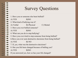 Survey Questions 1. Have you or someone else been bullied? A) YES B)NO 2. What kind of bullying was it? A) Verbal B) Physical C) Mental 3. Have you ever bullied someone? A) YES B)NO 4. What can you do to stop bullying? 5. Have you ever tried to stop someone from being bullied? 6.Have you ever seen destructive decisions from being bullied? A) YES B) NO 7. If, yes, what was the destructive decisions? 8. Has you life been changed because of bulling you?  A) YES B)NO If you answered yes, how so has your life changed? 