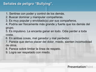 Señales de peligro “Bullying”. 1. Sentirse con poder y control de los demás. 2. Buscar dominar y manipular compañeras. 3. Es muy popular y envidiado(a) por sus compañeros. 4. Podría ser físicamente más grande y fuerte que los demás del grupo. 5. Es impulsivo. Le encanta ganar en todo. Odia perder a toda costa. 6. En ambas cosas, mal ganador y mal perdedor. 7. Parece que deriva placer del dolor, miedo, sienten incomodidad de otros. 8. Parece sobré limitar la línea de respeto. 9. Logra ser respetado con miedo.