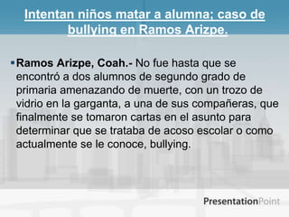 Intentan niños matar a alumna; caso de bullying en Ramos Arizpe.Ramos Arizpe, Coah.- No fue hasta que se encontró a dos alumnos de segundo grado de primaria amenazando de muerte, con un trozo de vidrio en la garganta, a una de sus compañeras, que finalmente se tomaron cartas en el asunto para determinar que se trataba de acoso escolar o como actualmente se le conoce, bullying.