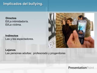 Implicados del bullying.   DirectosEl/La intimidador/a. El/La víctima. IndirectosLas y los espectadores. LejanosLas personas adultas:  profesorado y progenitores
