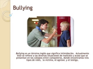 Bullying Bullying es un término inglés que significa intimidación.  Actualmente éste se refiere a las diversas situaciones de maltrato y acoso que se presentan en los colegios entre compañeros, donde encontramos tres tipos de roles,  la víctima, el agresor, y el testigo.  