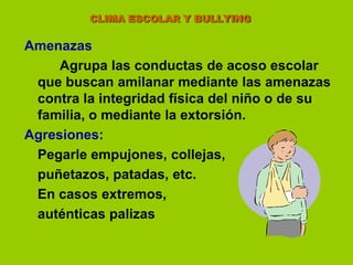                      CLIMA ESCOLAR Y BULLYINGAmenazas Agrupa las conductas de acoso escolar que buscan amilanar mediante las amenazas contra la integridad física del niño o de su familia, o mediante la extorsión.Agresiones:	Pegarle empujones, collejas,	puñetazos, patadas, etc.	En casos extremos, 	auténticas palizas